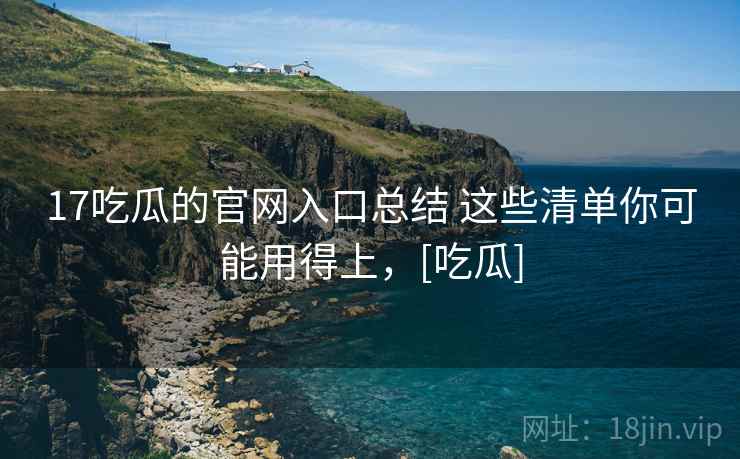 17吃瓜的官网入口总结 这些清单你可能用得上，[吃瓜]