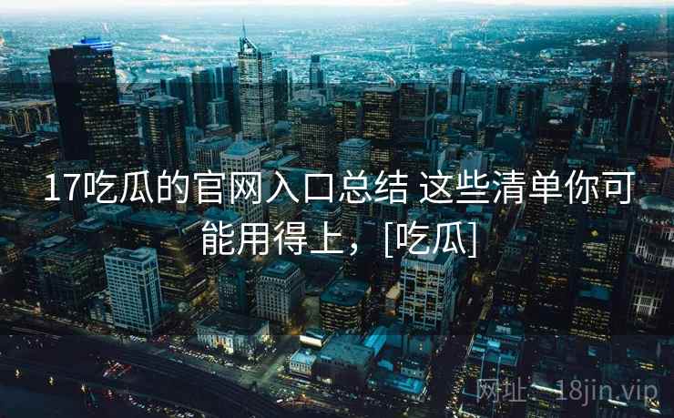 17吃瓜的官网入口总结 这些清单你可能用得上，[吃瓜]