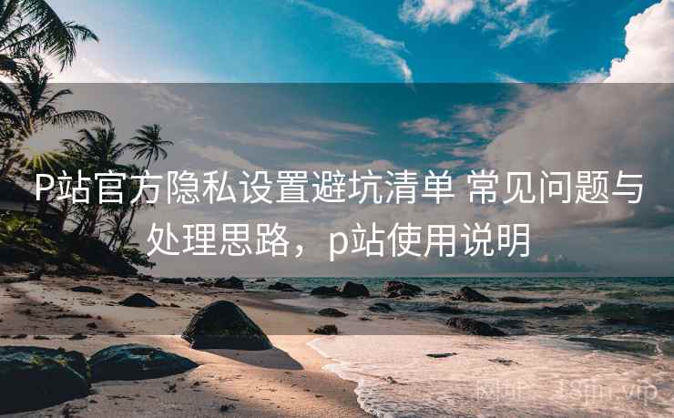P站官方隐私设置避坑清单 常见问题与处理思路,p站使用说明 P站官方隐私设置避坑清单 常见问题与处理思路,p站使用说明