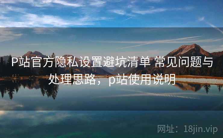 P站官方隐私设置避坑清单 常见问题与处理思路,p站使用说明 P站官方隐私设置避坑清单 常见问题与处理思路,p站使用说明