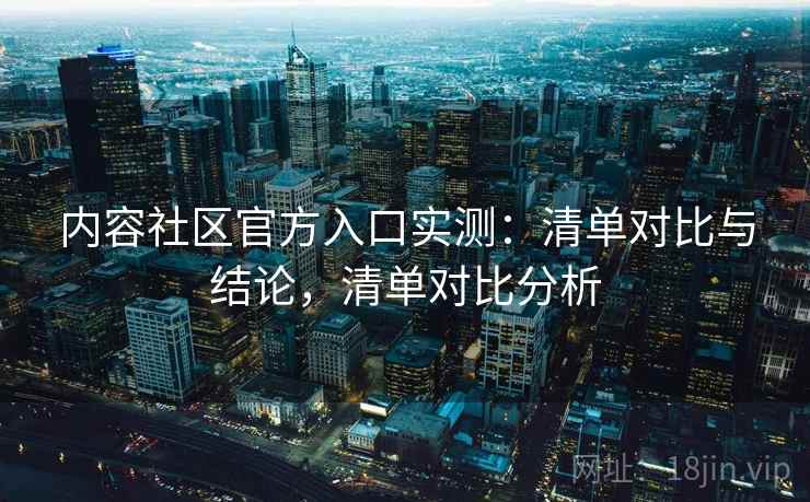 内容社区官方入口实测:清单对比与结论,清单对比分析 内容社区官方入口实测:清单对比与结论,清单对比分析