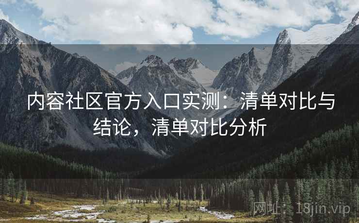 内容社区官方入口实测:清单对比与结论,清单对比分析 内容社区官方入口实测:清单对比与结论,清单对比分析