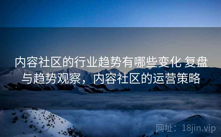 内容社区的行业趋势有哪些变化 复盘与趋势观察,内容社区的运营策略 内容社区的行业趋势有哪些变化 复盘与趋势观察,内容社区的运营策略