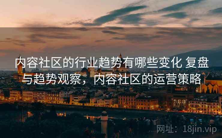 内容社区的行业趋势有哪些变化 复盘与趋势观察,内容社区的运营策略 内容社区的行业趋势有哪些变化 复盘与趋势观察,内容社区的运营策略