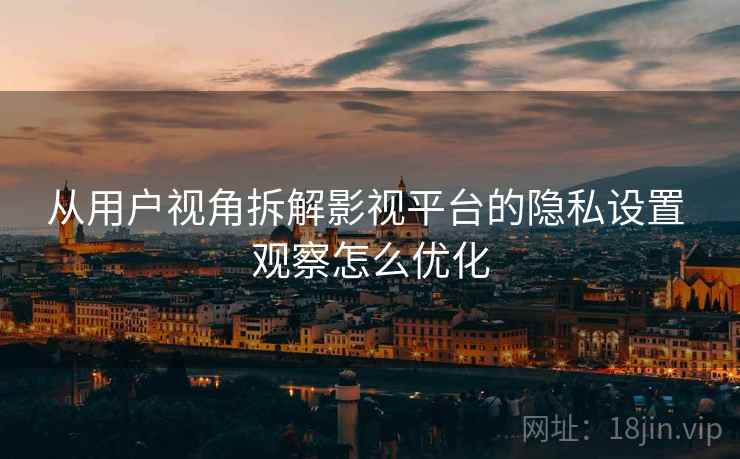 从用户视角拆解影视平台的隐私设置 观察怎么优化 从用户视角拆解影视平台的隐私设置 观察怎么优化