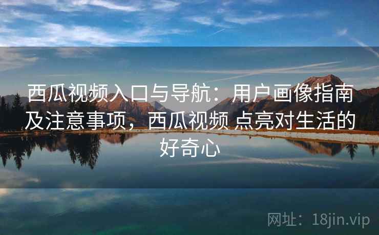 西瓜视频入口与导航：用户画像指南及注意事项，西瓜视频 点亮对生活的好奇心