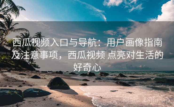 西瓜视频入口与导航：用户画像指南及注意事项，西瓜视频 点亮对生活的好奇心