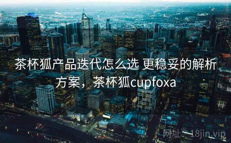 茶杯狐产品迭代怎么选 更稳妥的解析方案,茶杯狐cupfoxa 茶杯狐产品迭代怎么选 更稳妥的解析方案,茶杯狐cupfoxa