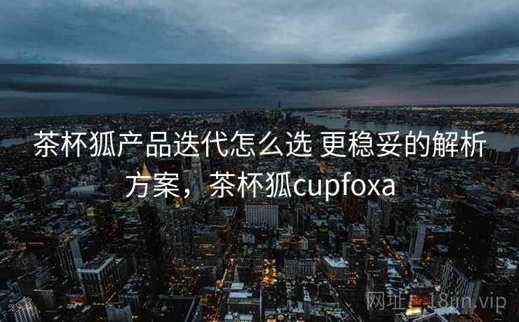 茶杯狐产品迭代怎么选 更稳妥的解析方案,茶杯狐cupfoxa 茶杯狐产品迭代怎么选 更稳妥的解析方案,茶杯狐cupfoxa