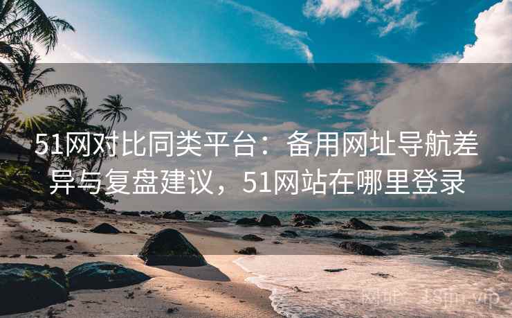 51网对比同类平台:备用网址导航差异与复盘建议,51网站在哪里登录 51网对比同类平台:备用网址导航差异与复盘建议,51网站在哪里登录