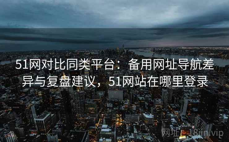 51网对比同类平台:备用网址导航差异与复盘建议,51网站在哪里登录 51网对比同类平台:备用网址导航差异与复盘建议,51网站在哪里登录