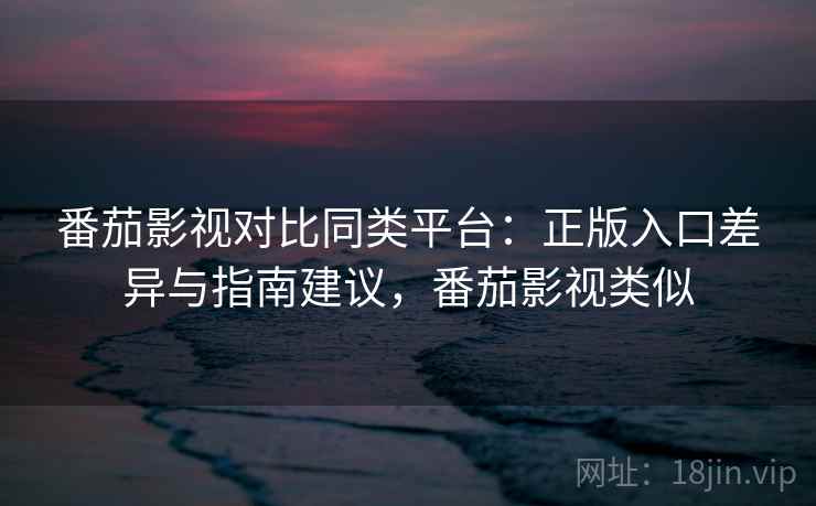 番茄影视对比同类平台：正版入口差异与指南建议，番茄影视类似