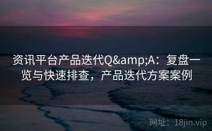 资讯平台产品迭代Q&A:复盘一览与快速排查,产品迭代方案案例 资讯平台产品迭代Q&A:复盘一览与快速排查,产品迭代方案案例