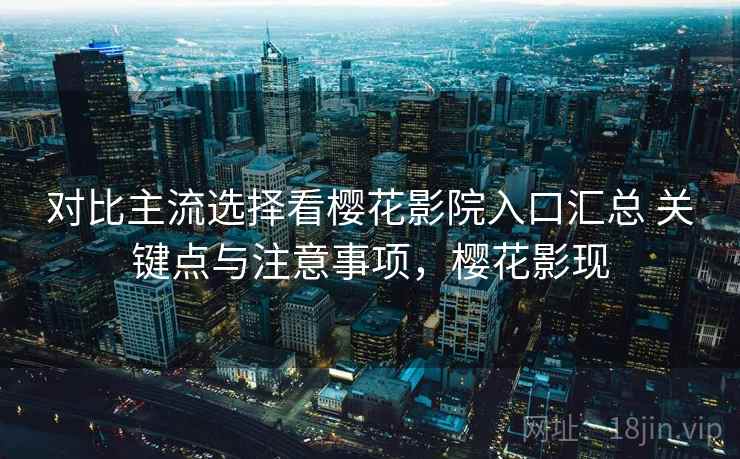 对比主流选择看樱花影院入口汇总 关键点与注意事项,樱花影现 对比主流选择看樱花影院入口汇总 关键点与注意事项,樱花影现
