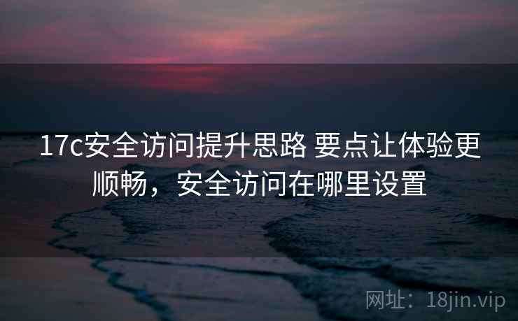 17c安全访问提升思路 要点让体验更顺畅，安全访问在哪里设置