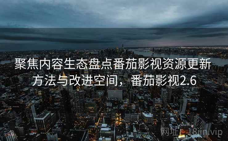 聚焦内容生态盘点番茄影视资源更新 方法与改进空间，番茄影视2.6