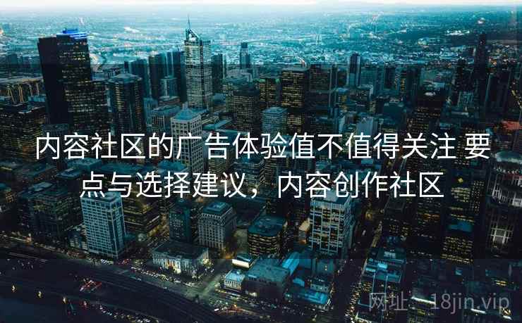 内容社区的广告体验值不值得关注 要点与选择建议，内容创作社区