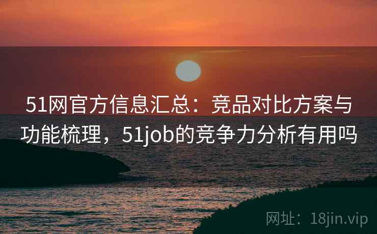 51网官方信息汇总：竞品对比方案与功能梳理，51job的竞争力分析有用吗