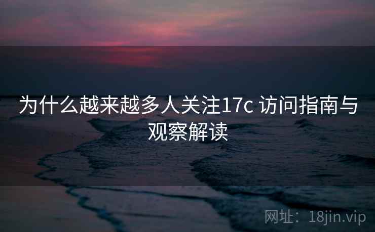 为什么越来越多人关注17c 访问指南与观察解读