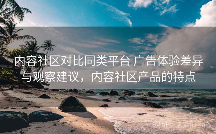 内容社区对比同类平台 广告体验差异与观察建议,内容社区产品的特点 内容社区对比同类平台 广告体验差异与观察建议,内容社区产品的特点
