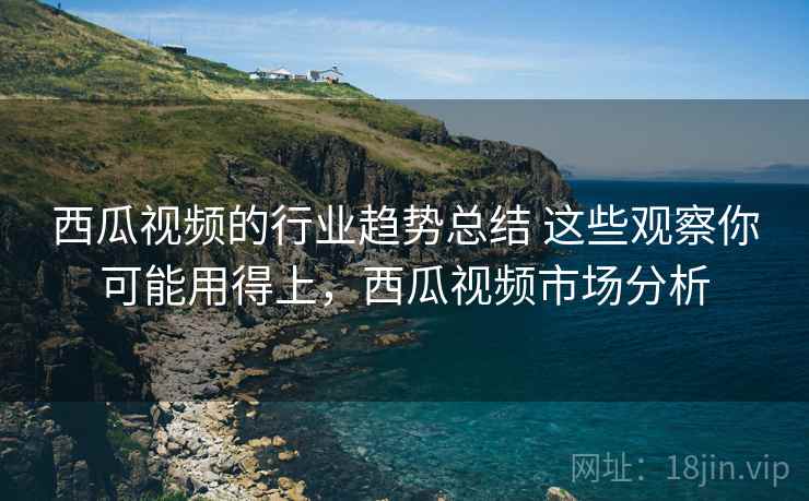 西瓜视频的行业趋势总结 这些观察你可能用得上,西瓜视频市场分析 西瓜视频的行业趋势总结 这些观察你可能用得上,西瓜视频市场分析