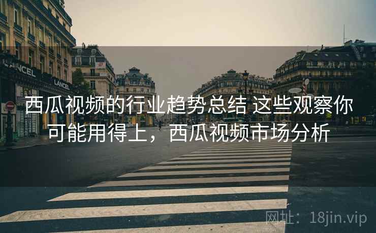 西瓜视频的行业趋势总结 这些观察你可能用得上,西瓜视频市场分析 西瓜视频的行业趋势总结 这些观察你可能用得上,西瓜视频市场分析