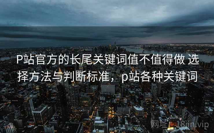 P站官方的长尾关键词值不值得做 选择方法与判断标准，p站各种关键词