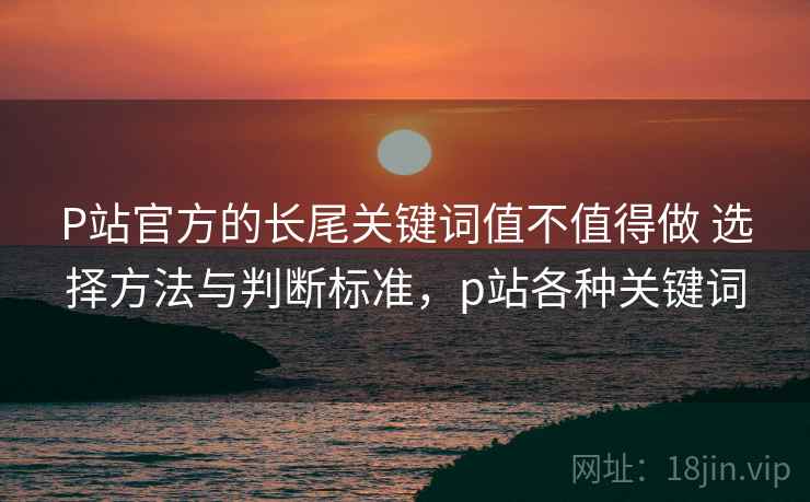 P站官方的长尾关键词值不值得做 选择方法与判断标准，p站各种关键词