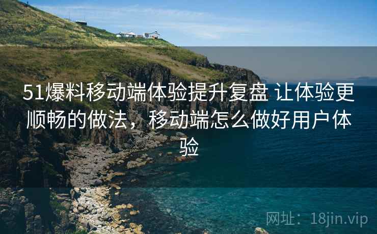 51爆料移动端体验提升复盘 让体验更顺畅的做法，移动端怎么做好用户体验