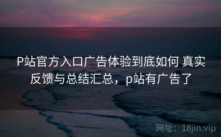 P站官方入口广告体验到底如何 真实反馈与总结汇总，p站有广告了