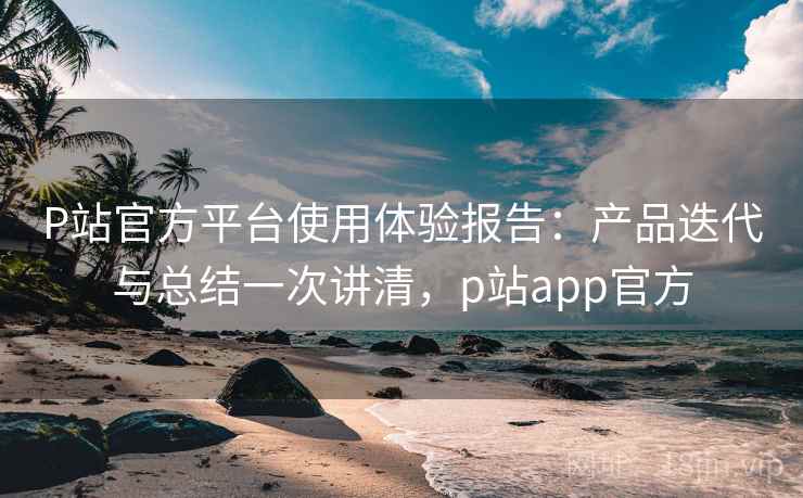 P站官方平台使用体验报告：产品迭代与总结一次讲清，p站app官方